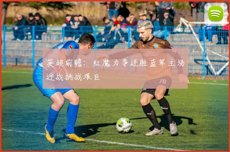 英超前瞻：红魔力争连胜蓝军主场迎战挑战艰巨