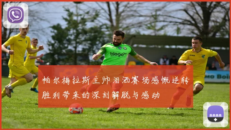 帕尔梅拉斯主帅泪洒赛场感慨逆转胜利带来的深刻解脱与感动