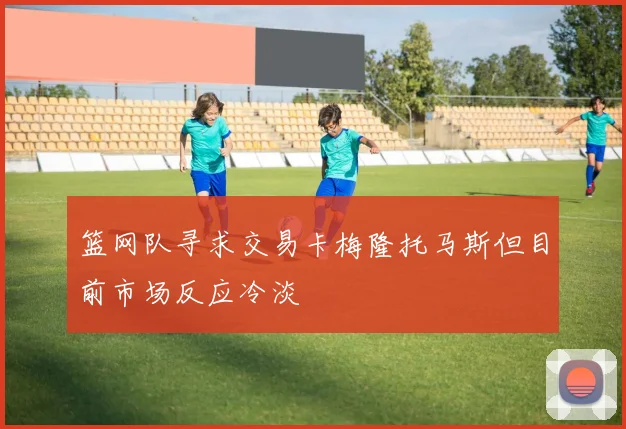 篮网队寻求交易卡梅隆托马斯但目前市场反应冷淡