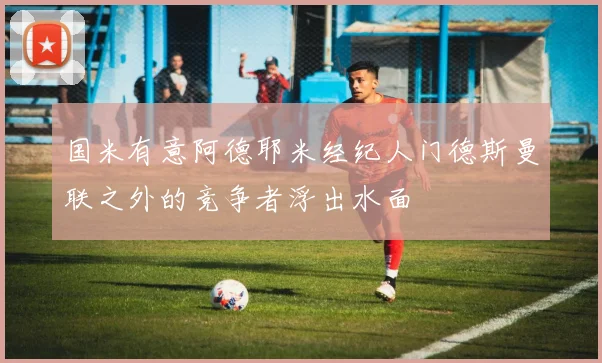 国米有意阿德耶米经纪人门德斯曼联之外的竞争者浮出水面