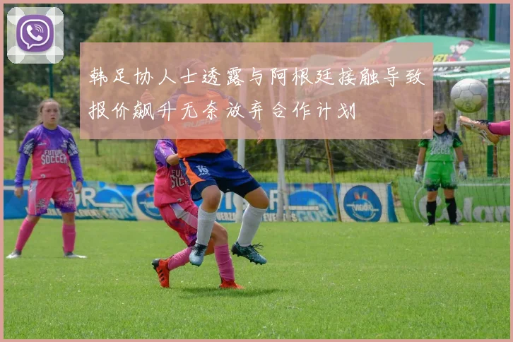 韩足协人士透露与阿根廷接触导致报价飙升无奈放弃合作计划