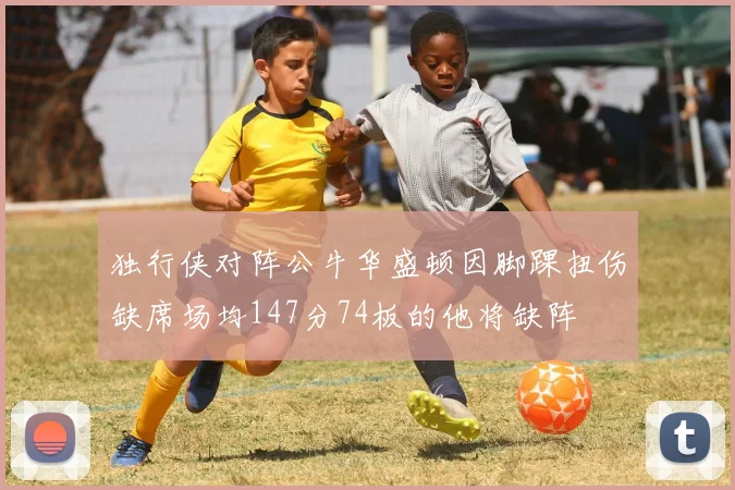 独行侠对阵公牛华盛顿因脚踝扭伤缺席场均147分74板的他将缺阵