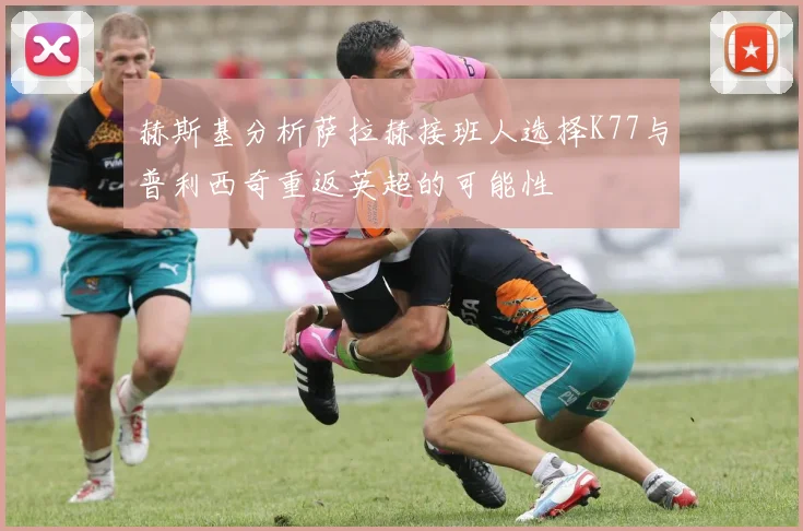 赫斯基分析萨拉赫接班人选择K77与普利西奇重返英超的可能性