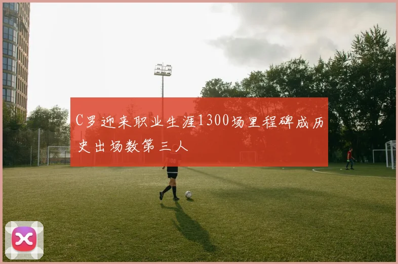 C罗迎来职业生涯1300场里程碑成历史出场数第三人