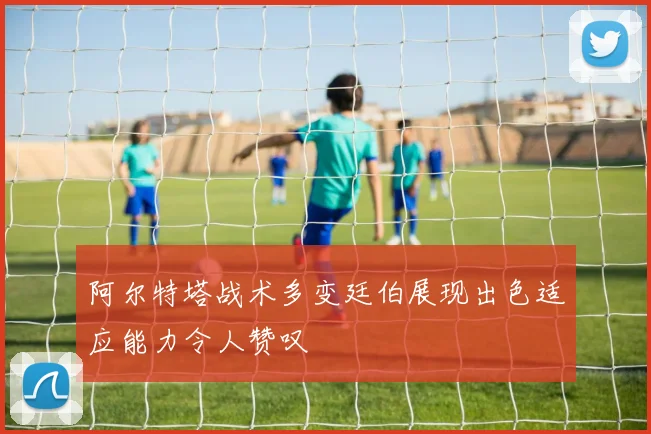 阿尔特塔战术多变廷伯展现出色适应能力令人赞叹
