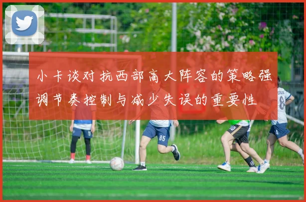 小卡谈对抗西部高大阵容的策略强调节奏控制与减少失误的重要性