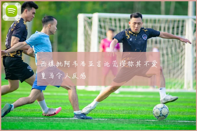 西媒批阿韦洛亚言论荒谬称其不爱皇马令人反感