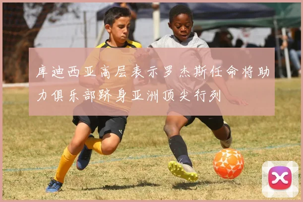 库迪西亚高层表示罗杰斯任命将助力俱乐部跻身亚洲顶尖行列