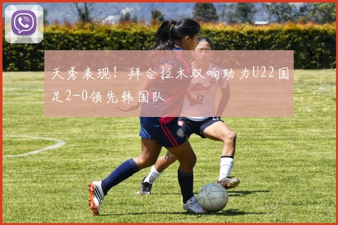 天秀表现！拜合拉木双响助力U22国足2-0领先韩国队