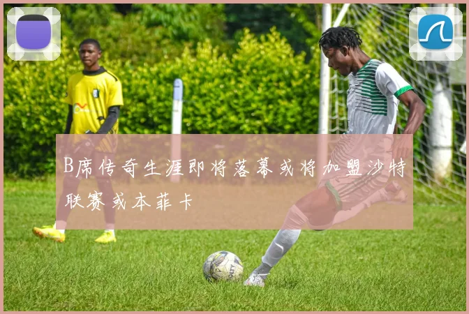 B席传奇生涯即将落幕或将加盟沙特联赛或本菲卡