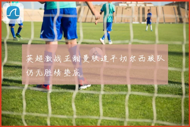 英超激战正酣曼联追平切尔西狼队仍无胜绩垫底