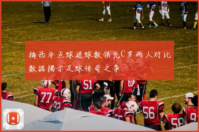 梅西非点球进球数领先C罗两人对比数据揭示足球传奇之争