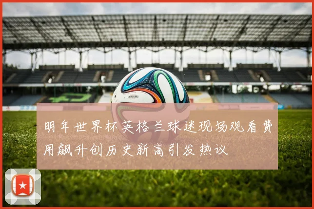 明年世界杯英格兰球迷现场观看费用飙升创历史新高引发热议