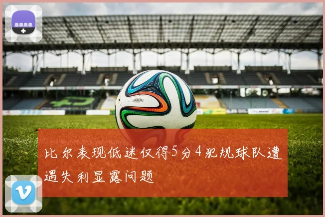 比尔表现低迷仅得5分4犯规球队遭遇失利显露问题