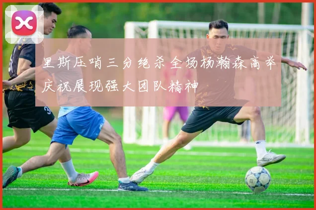 里斯压哨三分绝杀全场杨瀚森高举庆祝展现强大团队精神