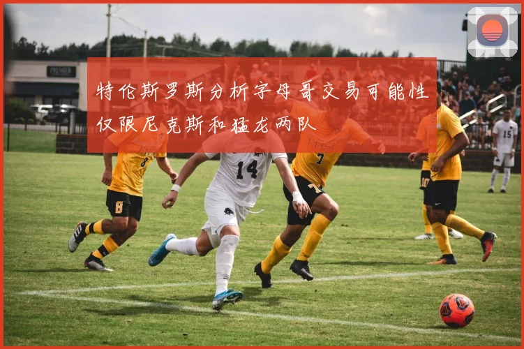 特伦斯罗斯分析字母哥交易可能性仅限尼克斯和猛龙两队