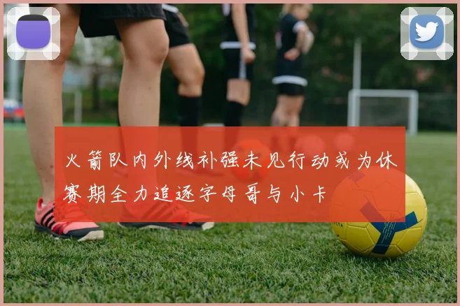 火箭队内外线补强未见行动或为休赛期全力追逐字母哥与小卡