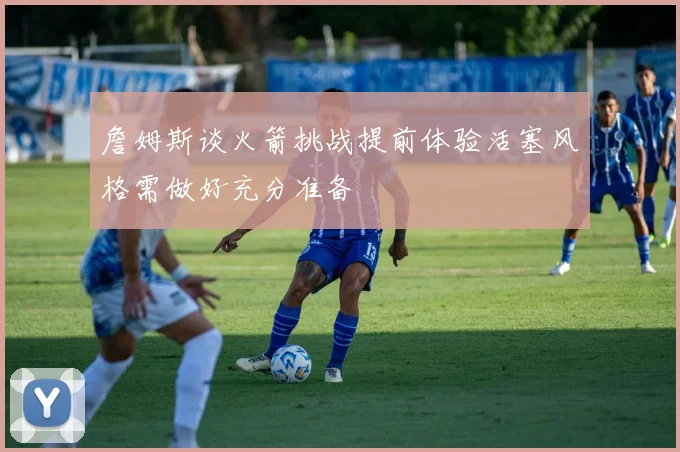 詹姆斯谈火箭挑战提前体验活塞风格需做好充分准备