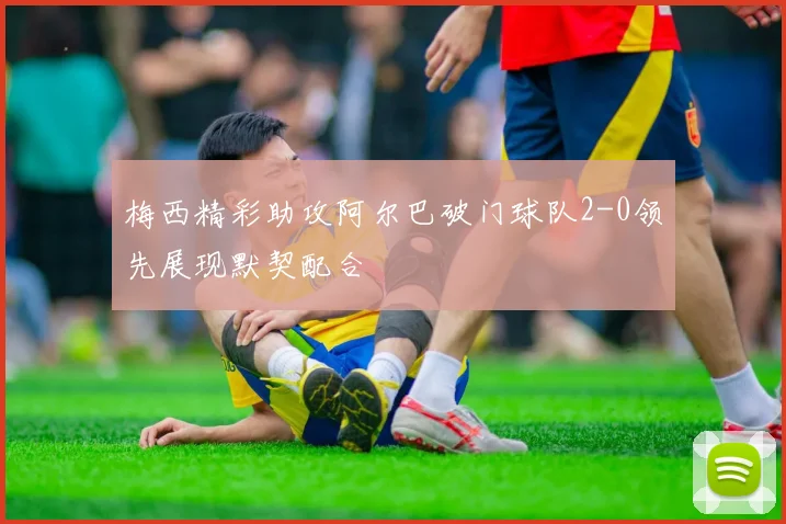 梅西精彩助攻阿尔巴破门球队2-0领先展现默契配合