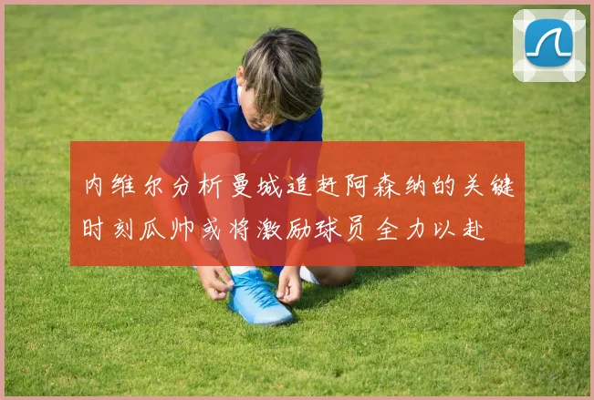 内维尔分析曼城追赶阿森纳的关键时刻瓜帅或将激励球员全力以赴