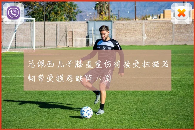范佩西儿子膝盖重伤将接受扫描若韧带受损恐缺阵六周