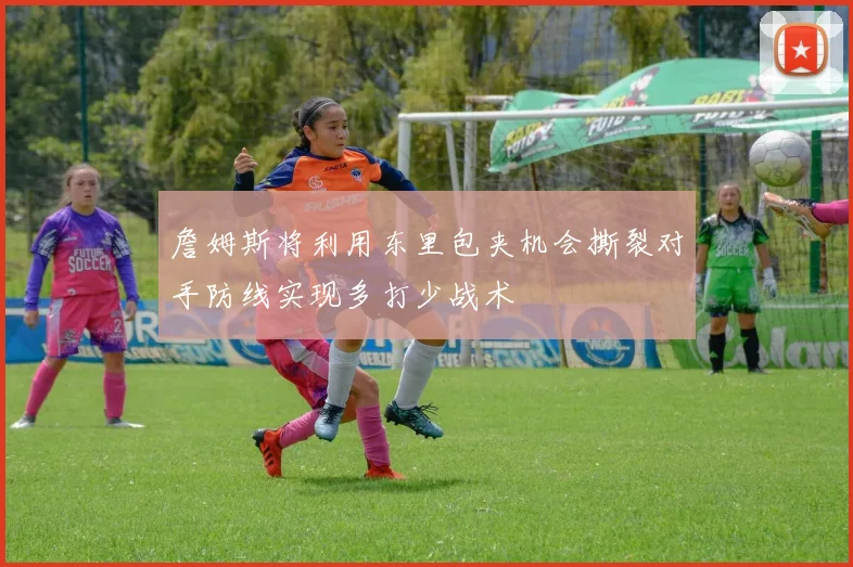 詹姆斯将利用东里包夹机会撕裂对手防线实现多打少战术