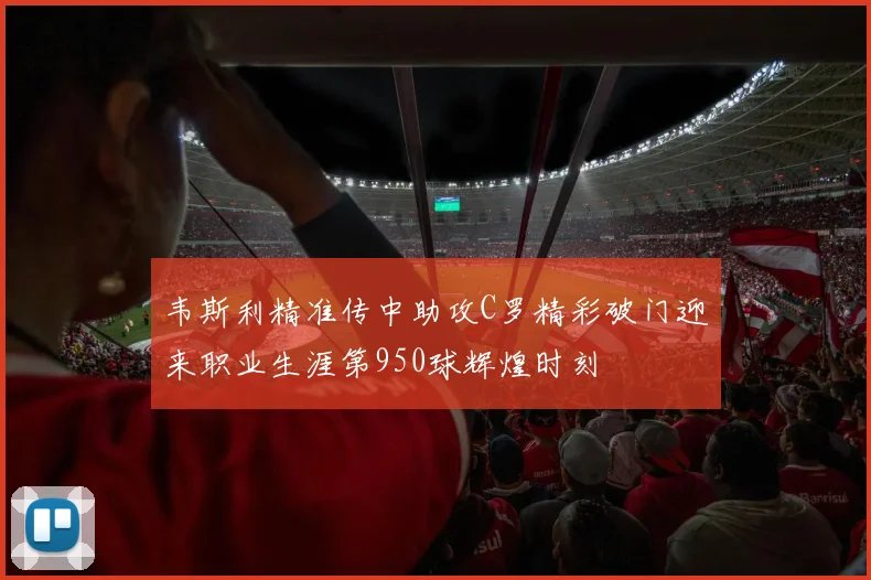 韦斯利精准传中助攻C罗精彩破门迎来职业生涯第950球辉煌时刻