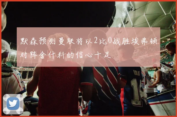 默森预测曼联将以2比0战胜埃弗顿对阵舍什科的信心十足